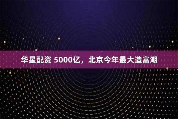 华星配资 5000亿，北京今年最大造富潮