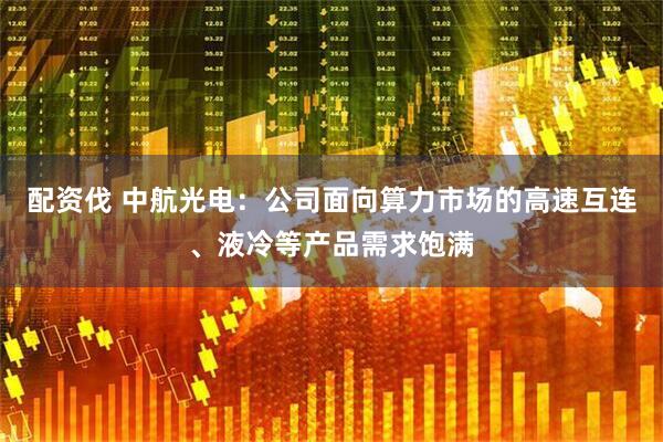 配资伐 中航光电：公司面向算力市场的高速互连、液冷等产品需求饱满