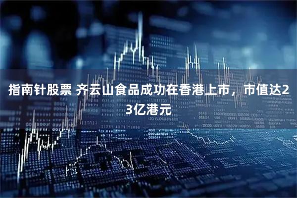 指南针股票 齐云山食品成功在香港上市，市值达23亿港元