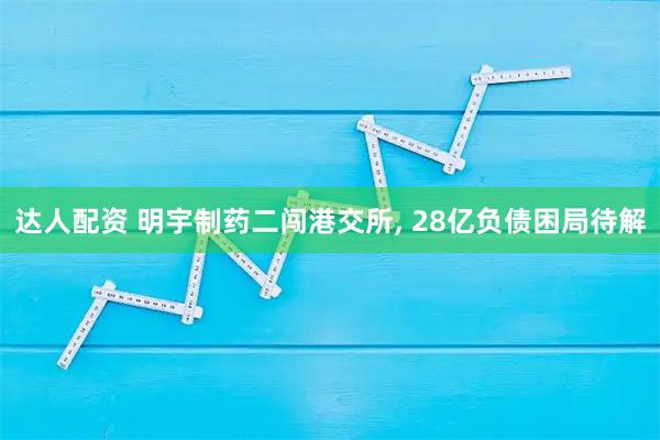达人配资 明宇制药二闯港交所, 28亿负债困局待解