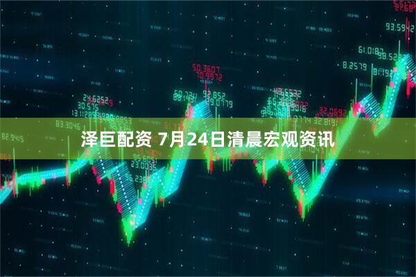泽巨配资 7月24日清晨宏观资讯