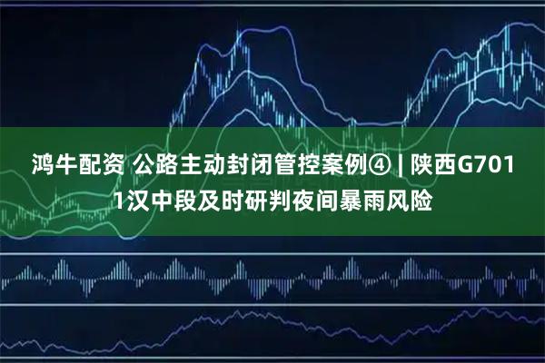鸿牛配资 公路主动封闭管控案例④ | 陕西G7011汉中段及时研判夜间暴雨风险