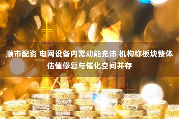 顺市配资 电网设备内需动能充沛 机构称板块整体估值修复与催化空间并存